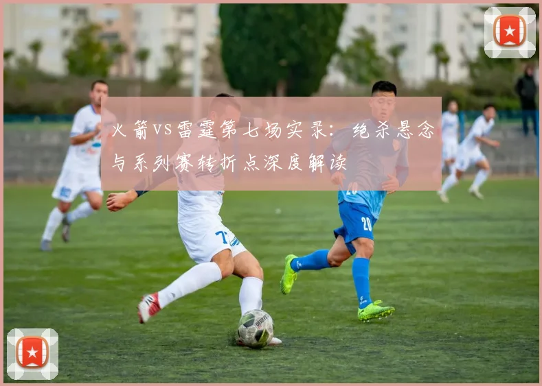 火箭vs雷霆第七场实录：绝杀悬念与系列赛转折点深度解读