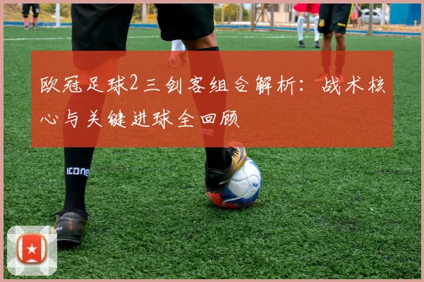 欧冠足球2三剑客组合解析：战术核心与关键进球全回顾