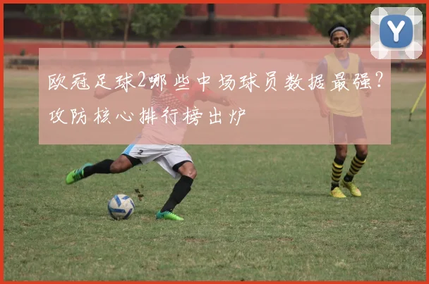 欧冠足球2哪些中场球员数据最强？攻防核心排行榜出炉
