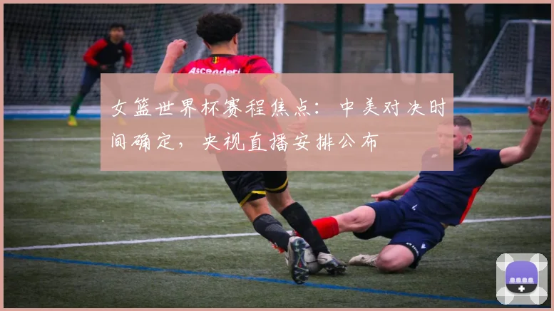 女篮世界杯赛程焦点：中美对决时间确定，央视直播安排公布