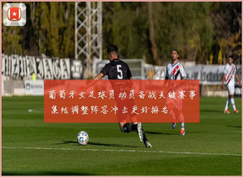 葡萄牙女足球员动员备战关键赛事 集结调整阵容冲击更好排名