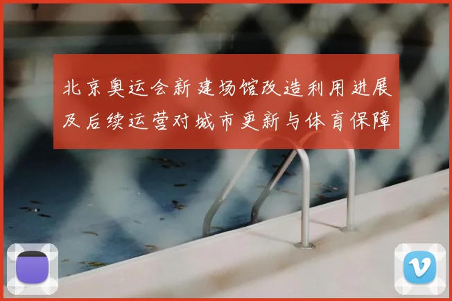 北京奥运会新建场馆改造利用进展及后续运营对城市更新与体育保障影响分析