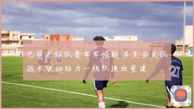 巴萨系球队青年军崛起 多支分支队战术联动助力一线队换血重建