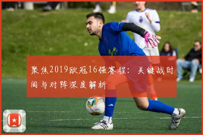 聚焦2019欧冠16强赛程：关键战时间与对阵深度解析