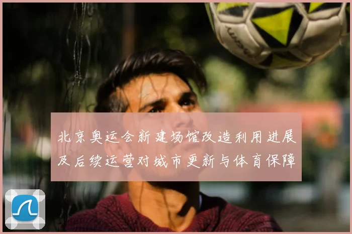 北京奥运会新建场馆改造利用进展及后续运营对城市更新与体育保障影响分析