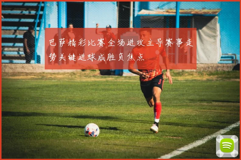 巴萨精彩比赛全场进攻主导赛事走势关键进球成胜负焦点