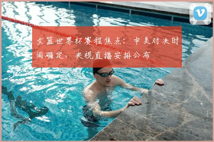 女篮世界杯赛程焦点：中美对决时间确定，央视直播安排公布