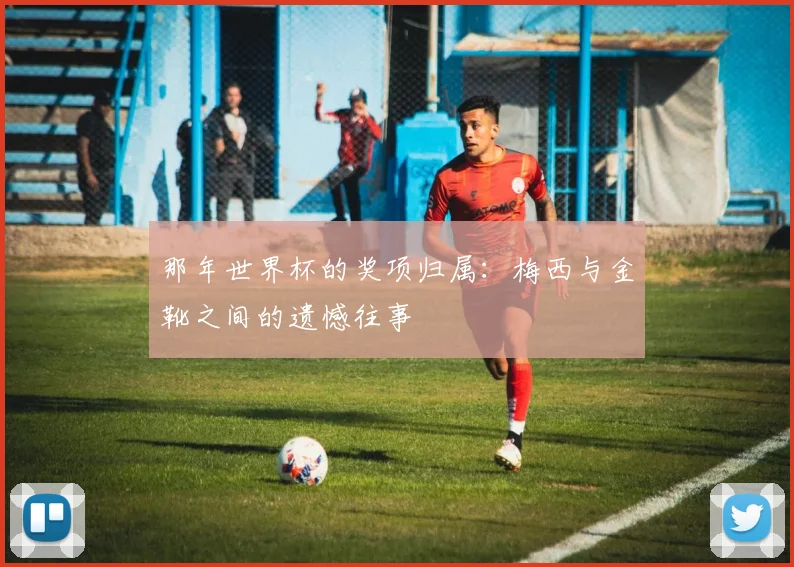 那年世界杯的奖项归属:梅西与金靴之间的遗憾往事