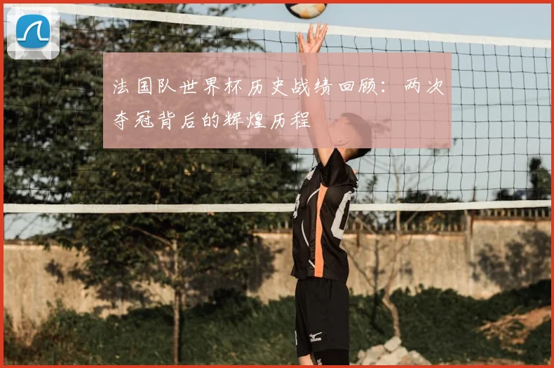 法国队世界杯历史战绩回顾:两次夺冠背后的辉煌历程