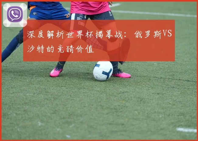 深度解析世界杯揭幕战:俄罗斯VS沙特的竞猜价值