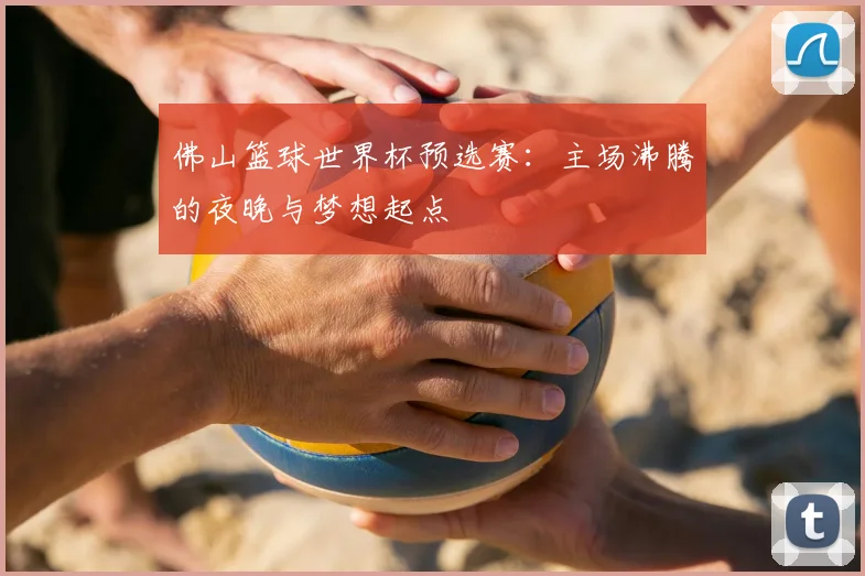 佛山篮球世界杯预选赛：主场沸腾的夜晚与梦想起点