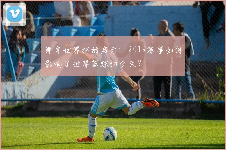 那年世界杯的启示：2019赛事如何影响了世界篮球的今天？