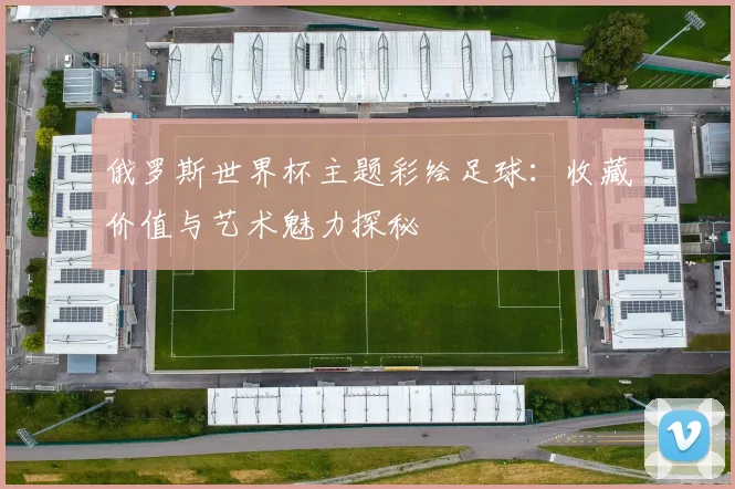 俄罗斯世界杯主题彩绘足球:收藏价值与艺术魅力探秘