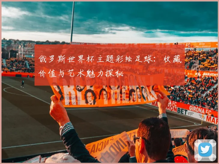 俄罗斯世界杯主题彩绘足球:收藏价值与艺术魅力探秘