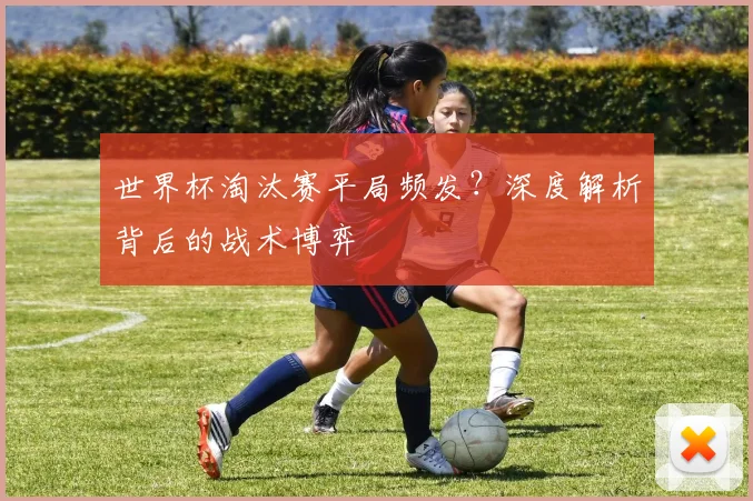 世界杯淘汰赛平局频发?深度解析背后的战术博弈