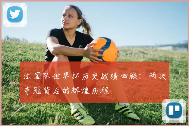 法国队世界杯历史战绩回顾:两次夺冠背后的辉煌历程