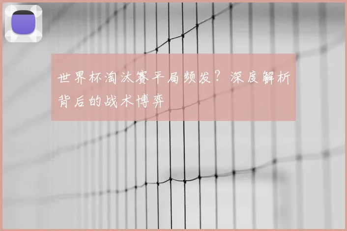 世界杯淘汰赛平局频发?深度解析背后的战术博弈