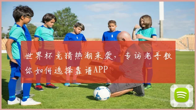 世界杯竞猜热潮来袭,专访老手教你如何选择靠谱APP