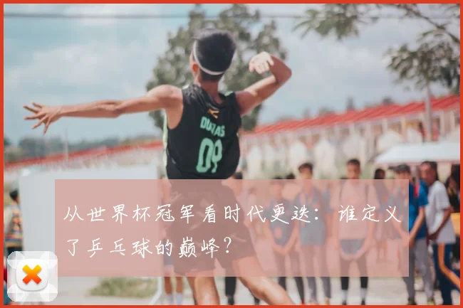 从世界杯冠军看时代更迭:谁定义了乒乓球的巅峰?