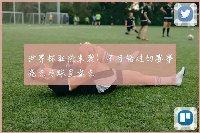 世界杯狂热来袭！不可错过的赛事亮点与球星盘点