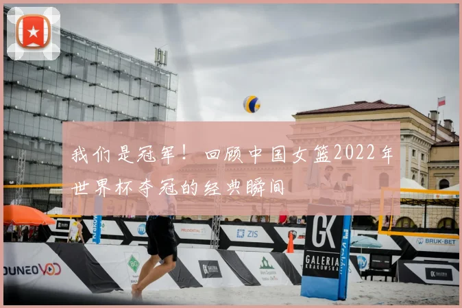 我们是冠军！回顾中国女篮2022年世界杯夺冠的经典瞬间