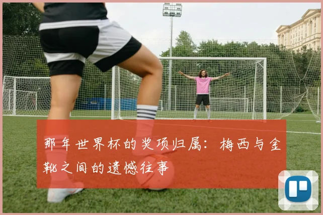 那年世界杯的奖项归属：梅西与金靴之间的遗憾往事