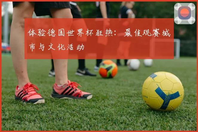 体验德国世界杯狂热：最佳观赛城市与文化活动