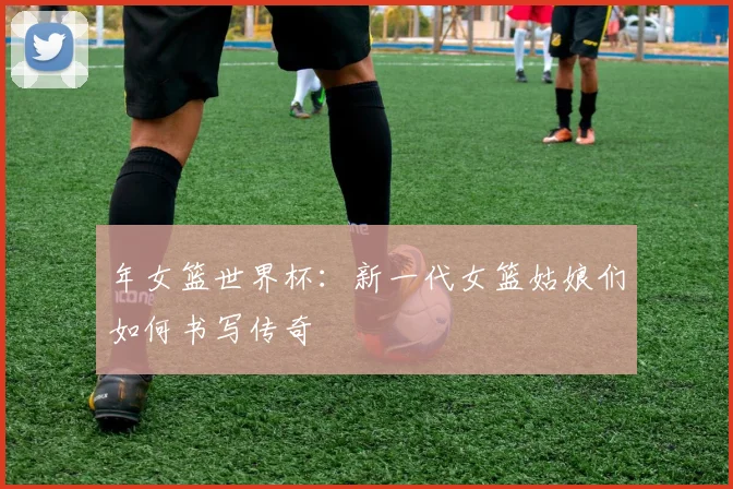 年女篮世界杯:新一代女篮姑娘们如何书写传奇